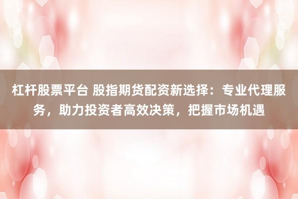 杠杆股票平台 股指期货配资新选择：专业代理服务，助力投资者高效决策，把握市场机遇