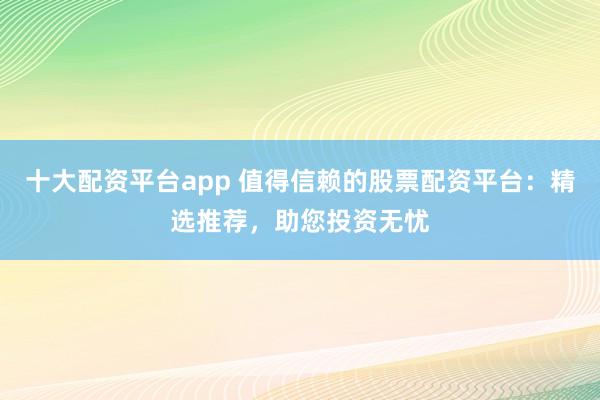 十大配资平台app 值得信赖的股票配资平台:精选推荐,助您投资无忧