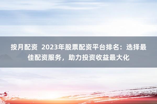 按月配资  2023年股票配资平台排名：选择最佳配资服务，助力投资收益最大化