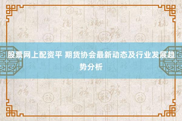 股票网上配资平 期货协会最新动态及行业发展趋势分析