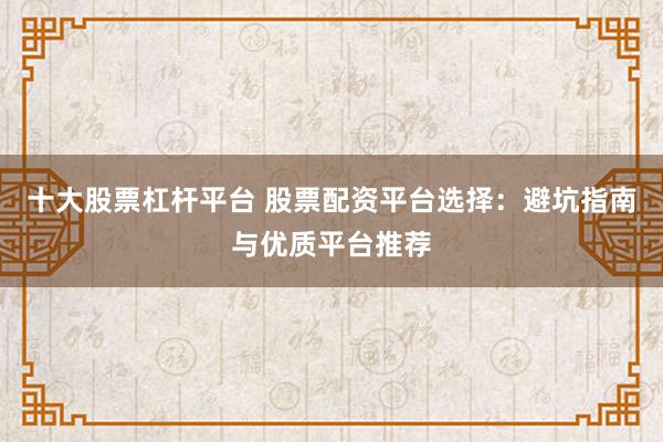 十大股票杠杆平台 股票配资平台选择：避坑指南与优质平台推荐