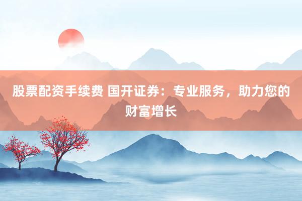 股票配资手续费 国开证券：专业服务，助力您的财富增长