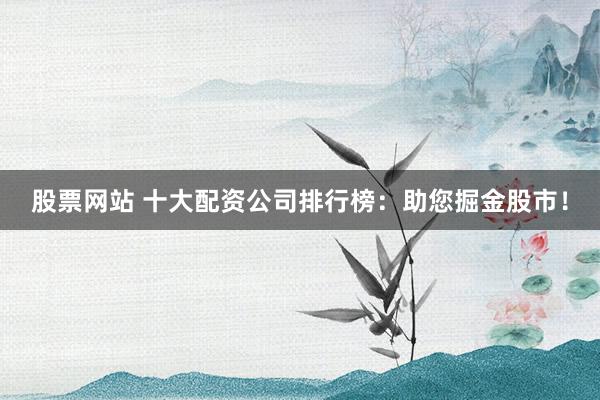 股票网站 十大配资公司排行榜：助您掘金股市！