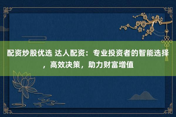 配资炒股优选 达人配资：专业投资者的智能选择，高效决策，助力财富增值