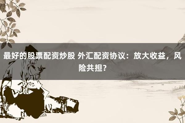最好的股票配资炒股 外汇配资协议：放大收益，风险共担？