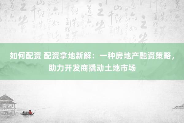 如何配资 配资拿地新解：一种房地产融资策略，助力开发商撬动土地市场