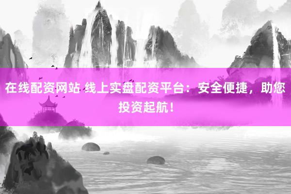 在线配资网站 线上实盘配资平台：安全便捷，助您投资起航！
