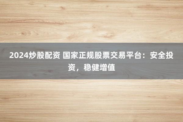 2024炒股配资 国家正规股票交易平台：安全投资，稳健增值