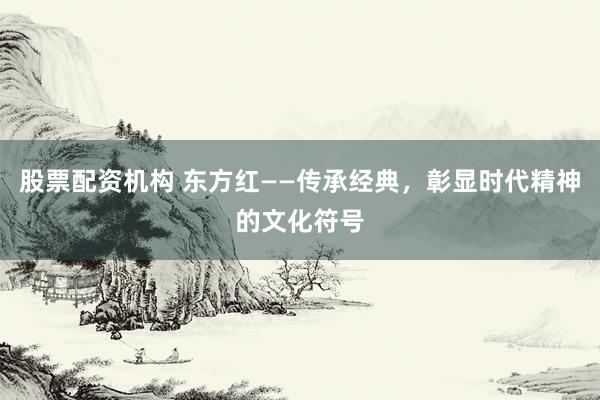 股票配资机构 东方红——传承经典，彰显时代精神的文化符号