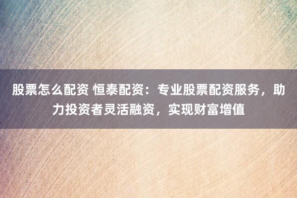 股票怎么配资 恒泰配资：专业股票配资服务，助力投资者灵活融资，实现财富增值