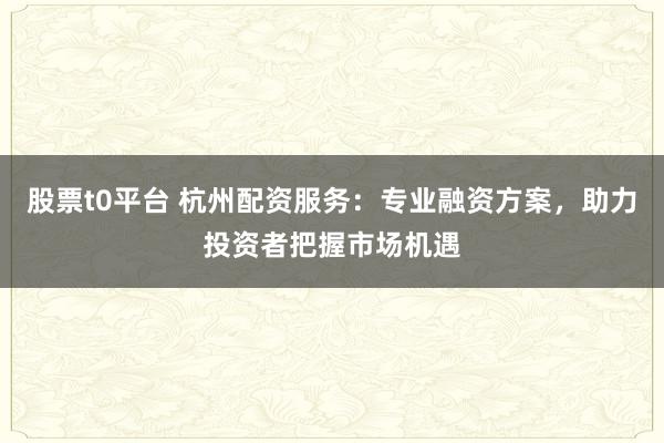 股票t0平台 杭州配资服务：专业融资方案，助力投资者把握市场机遇