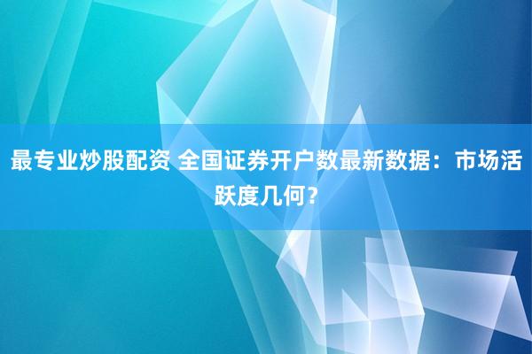 最专业炒股配资 全国证券开户数最新数据：市场活跃度几何？