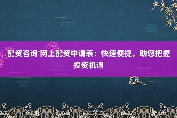 配资咨询 网上配资申请表：快速便捷，助您把握投资机遇