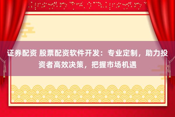 证券配资 股票配资软件开发：专业定制，助力投资者高效决策，把握市场机遇