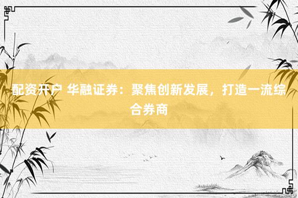 配资开户 华融证券：聚焦创新发展，打造一流综合券商