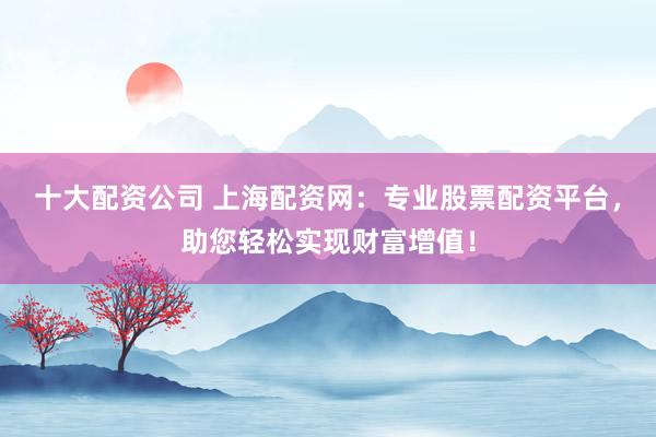 十大配资公司 上海配资网：专业股票配资平台，助您轻松实现财富增值！
