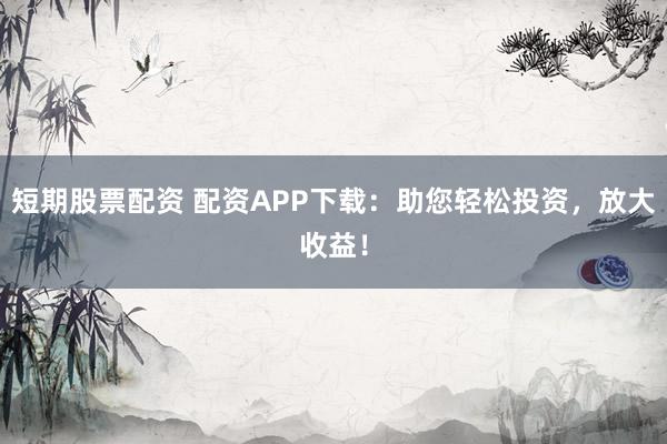 短期股票配资 配资APP下载：助您轻松投资，放大收益！