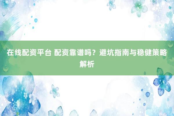 在线配资平台 配资靠谱吗？避坑指南与稳健策略解析