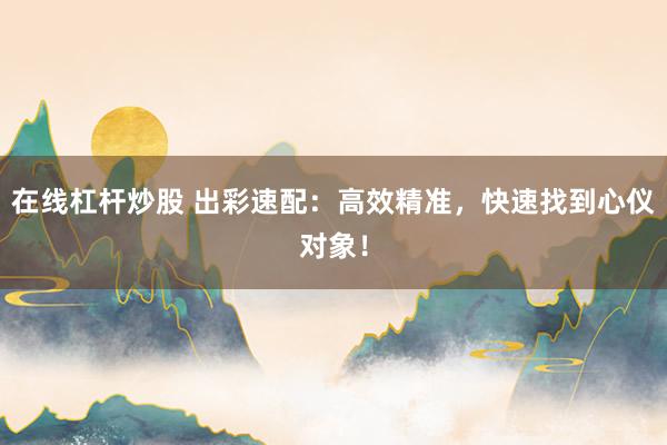 在线杠杆炒股 出彩速配：高效精准，快速找到心仪对象！