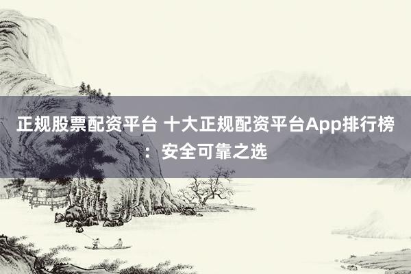 正规股票配资平台 十大正规配资平台App排行榜：安全可靠之选