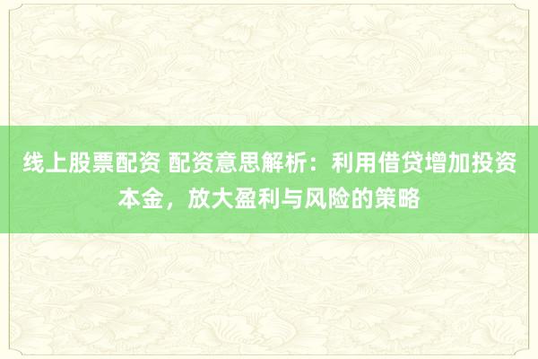线上股票配资 配资意思解析：利用借贷增加投资本金，放大盈利与风险的策略
