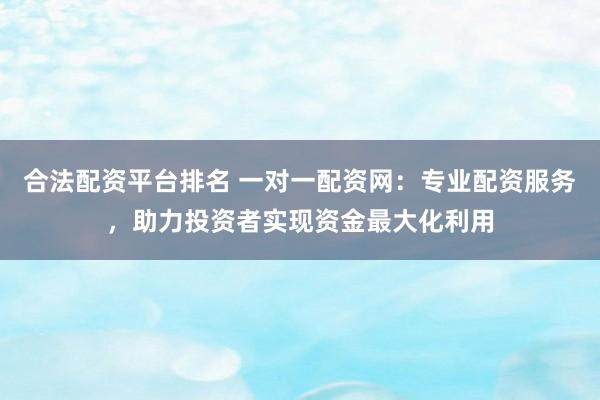 合法配资平台排名 一对一配资网：专业配资服务，助力投资者实现资金最大化利用