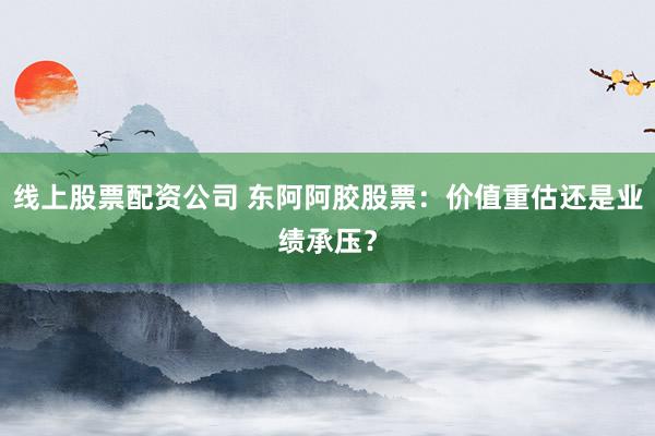 线上股票配资公司 东阿阿胶股票：价值重估还是业绩承压？