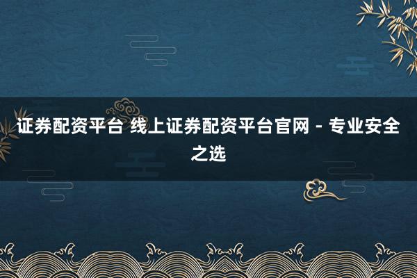 证券配资平台 线上证券配资平台官网 - 专业安全之选