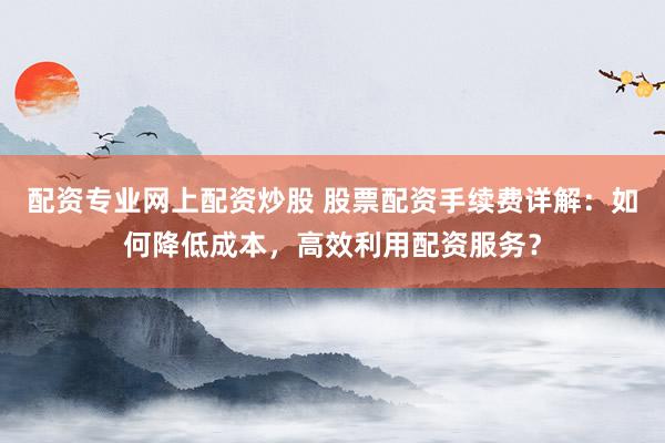 配资专业网上配资炒股 股票配资手续费详解：如何降低成本，高效利用配资服务？