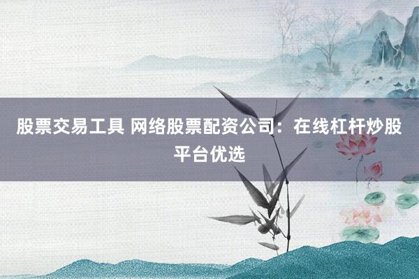 股票交易工具 网络股票配资公司：在线杠杆炒股平台优选