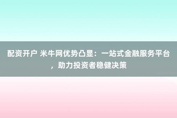 配资开户 米牛网优势凸显：一站式金融服务平台，助力投资者稳健决策