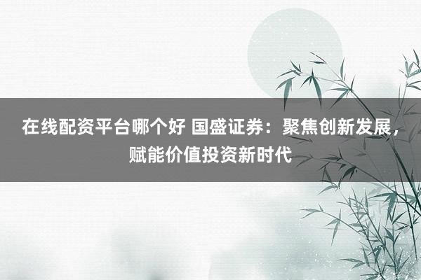 在线配资平台哪个好 国盛证券：聚焦创新发展，赋能价值投资新时代