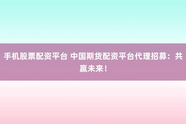 手机股票配资平台 中国期货配资平台代理招募：共赢未来！