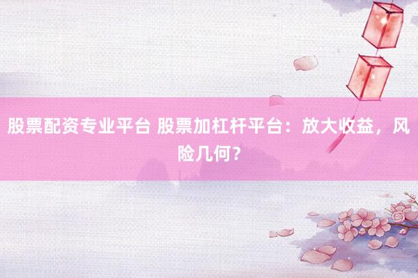 股票配资专业平台 股票加杠杆平台：放大收益，风险几何？