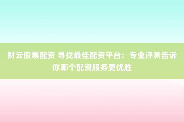 财云股票配资 寻找最佳配资平台：专业评测告诉你哪个配资服务更优胜
