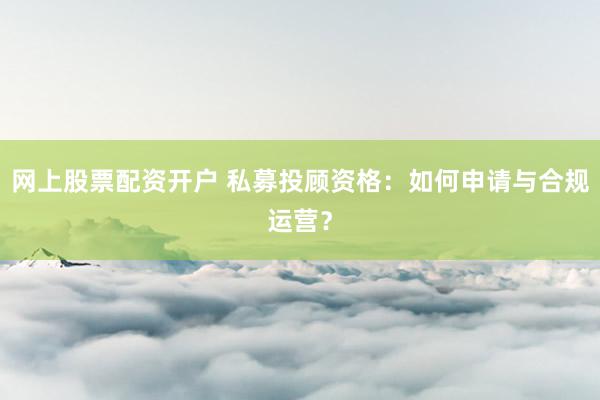 网上股票配资开户 私募投顾资格：如何申请与合规运营？