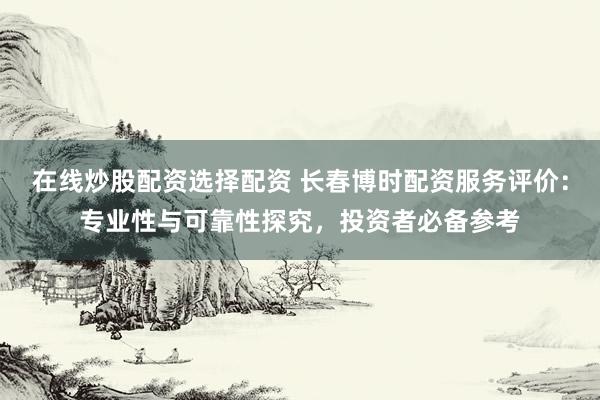 在线炒股配资选择配资 长春博时配资服务评价：专业性与可靠性探究，投资者必备参考