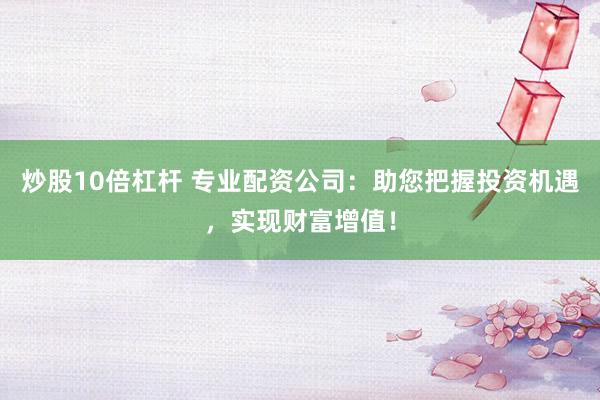 炒股10倍杠杆 专业配资公司：助您把握投资机遇，实现财富增值！