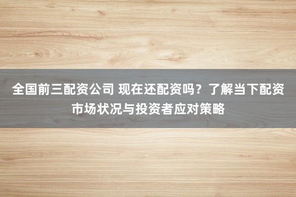 全国前三配资公司 现在还配资吗？了解当下配资市场状况与投资者应对策略