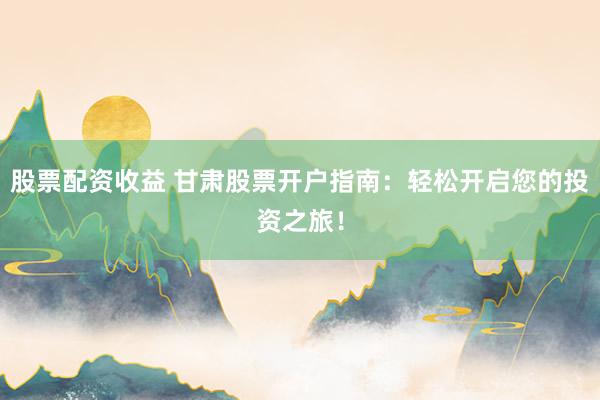 股票配资收益 甘肃股票开户指南：轻松开启您的投资之旅！