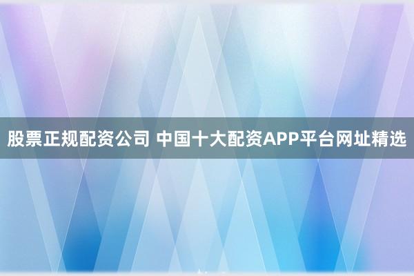 股票正规配资公司 中国十大配资APP平台网址精选