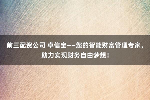前三配资公司 卓信宝——您的智能财富管理专家，助力实现财务自由梦想！
