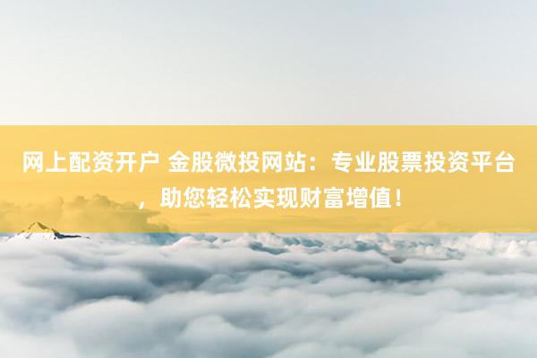网上配资开户 金股微投网站：专业股票投资平台，助您轻松实现财富增值！