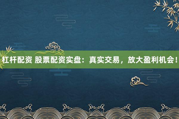 杠杆配资 股票配资实盘：真实交易，放大盈利机会！