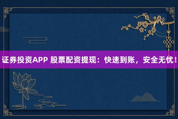 证券投资APP 股票配资提现：快速到账，安全无忧！