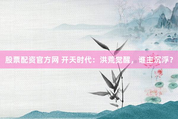 股票配资官方网 开天时代：洪荒觉醒，谁主沉浮？