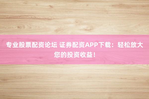 专业股票配资论坛 证券配资APP下载：轻松放大您的投资收益！