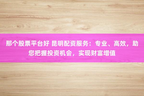 那个股票平台好 昆明配资服务：专业、高效，助您把握投资机会，实现财富增值