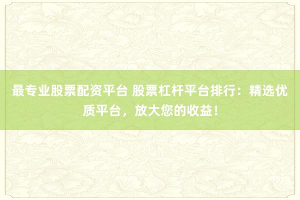 最专业股票配资平台 股票杠杆平台排行：精选优质平台，放大您的收益！