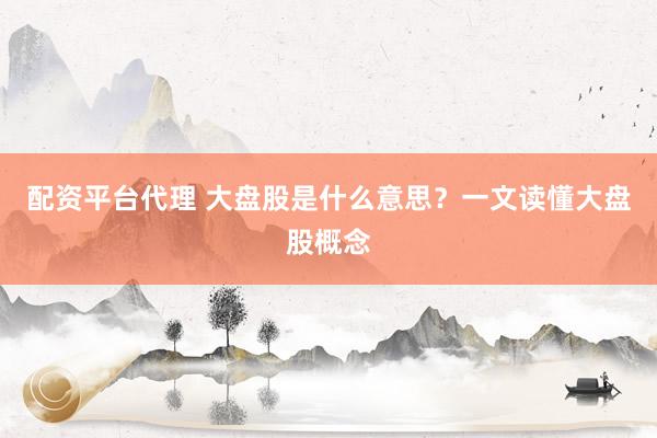 配资平台代理 大盘股是什么意思？一文读懂大盘股概念